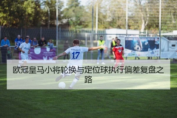 欧冠皇马小将轮换与定位球执行偏差复盘之路