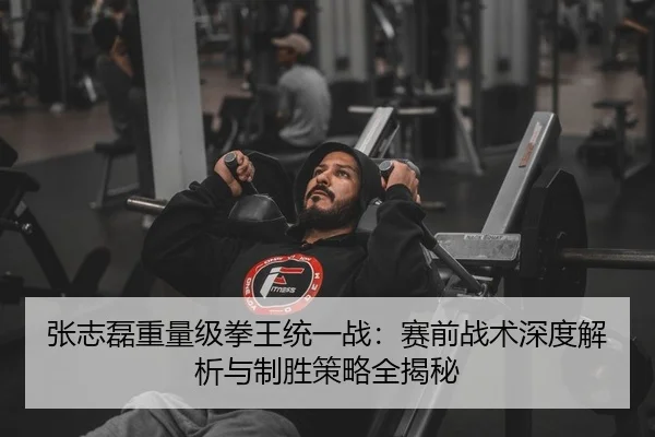 张志磊重量级拳王统一战：赛前战术深度解析与制胜策略全揭秘